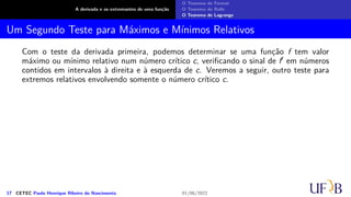 A derivada e os extremantes de uma função
O Teorema de Fermat
O Teorema de Rolle
O Teorema de Lagrange
Um Segundo Teste para Máximos e Mínimos Relativos
Com o teste da derivada primeira, podemos determinar se uma função f tem valor
máximo ou mínimo relativo num número crítico c, verificando o sinal de f′ em números
contidos em intervalos à direita e à esquerda de c. Veremos a seguir, outro teste para
extremos relativos envolvendo somente o número crítico c.
17 CETEC Paulo Henrique Ribeiro do Nascimento 01/06/2022
 