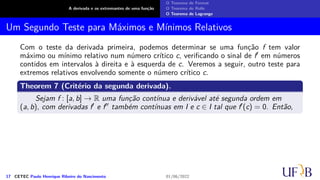 A derivada e os extremantes de uma função
O Teorema de Fermat
O Teorema de Rolle
O Teorema de Lagrange
Um Segundo Teste para Máximos e Mínimos Relativos
Com o teste da derivada primeira, podemos determinar se uma função f tem valor
máximo ou mínimo relativo num número crítico c, verificando o sinal de f′ em números
contidos em intervalos à direita e à esquerda de c. Veremos a seguir, outro teste para
extremos relativos envolvendo somente o número crítico c.
Theorem 7 (Critério da segunda derivada).
Sejam f : [a, b] → R uma função contínua e derivável até segunda ordem em
(a, b), com derivadas f′ e f′′ também contínuas em I e c ∈ I tal que f′(c) = 0. Então,
17 CETEC Paulo Henrique Ribeiro do Nascimento 01/06/2022
 
