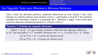 A derivada e os extremantes de uma função
O Teorema de Fermat
O Teorema de Rolle
O Teorema de Lagrange
Um Segundo Teste para Máximos e Mínimos Relativos
Com o teste da derivada primeira, podemos determinar se uma função f tem valor
máximo ou mínimo relativo num número crítico c, verificando o sinal de f′ em números
contidos em intervalos à direita e à esquerda de c. Veremos a seguir, outro teste para
extremos relativos envolvendo somente o número crítico c.
Theorem 7 (Critério da segunda derivada).
Sejam f : [a, b] → R uma função contínua e derivável até segunda ordem em
(a, b), com derivadas f′ e f′′ também contínuas em I e c ∈ I tal que f′(c) = 0. Então,
(1) se f′′(c) < 0, c é ponto de máximo local;
(2) se f′′(c) > 0, c é ponto de mínimo local.
17 CETEC Paulo Henrique Ribeiro do Nascimento 01/06/2022
 
