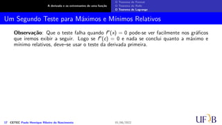 A derivada e os extremantes de uma função
O Teorema de Fermat
O Teorema de Rolle
O Teorema de Lagrange
Um Segundo Teste para Máximos e Mínimos Relativos
Observação: Que o teste falha quando f′′(x) = 0 pode-se ver facilmente nos gráficos
que iremos exibir a seguir. Logo se f′′(c) = 0 e nada se conclui quanto a máximo e
mínimo relativos, deve–se usar o teste da derivada primeira.
17 CETEC Paulo Henrique Ribeiro do Nascimento 01/06/2022
 