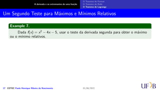 A derivada e os extremantes de uma função
O Teorema de Fermat
O Teorema de Rolle
O Teorema de Lagrange
Um Segundo Teste para Máximos e Mínimos Relativos
Example 7.
Dada f(x) = x2 − 4x − 5, usar o teste da derivada segunda para obter o máximo
ou o mínimo relativos.
17 CETEC Paulo Henrique Ribeiro do Nascimento 01/06/2022
 