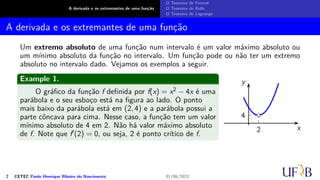 A derivada e os extremantes de uma função
O Teorema de Fermat
O Teorema de Rolle
O Teorema de Lagrange
A derivada e os extremantes de uma função
Um extremo absoluto de uma função num intervalo é um valor máximo absoluto ou
um mínimo absoluto da função no intervalo. Um função pode ou não ter um extremo
absoluto no intervalo dado. Vejamos os exemplos a seguir.
Example 1.
O gráfico da função f definida por f(x) = x2 − 4x é uma
parábola e o seu esboço está na figura ao lado. O ponto
mais baixo da parábola está em (2, 4) e a parábola possui a
parte côncava para cima. Nesse caso, a função tem um valor
mínimo absoluto de 4 em 2. Não há valor máximo absoluto
de f. Note que f′(2) = 0, ou seja, 2 é ponto crítico de f.
x
y
2
4
2 CETEC Paulo Henrique Ribeiro do Nascimento 01/06/2022
 