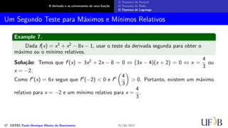 A derivada e os extremantes de uma função
O Teorema de Fermat
O Teorema de Rolle
O Teorema de Lagrange
Um Segundo Teste para Máximos e Mínimos Relativos
Example 7.
Dada f(x) = x3 + x2 − 8x − 1, usar o teste da derivada segunda para obter o
máximo ou o mínimo relativos.
Solução: Temos que f′(x) = 3x2 + 2x − 8 = 0 ⇔ (3x − 4)(x + 2) = 0 ⇔ x =
4
3
ou
x = −2.
Como f′′(x) = 6x segue que f′′(−2) < 0 e f′′
(
4
3
)
> 0. Portanto, existem um máximo
relativo para x = −2 e um mínimo relativo para x =
4
3
.
17 CETEC Paulo Henrique Ribeiro do Nascimento 01/06/2022
 