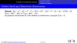 A derivada e os extremantes de uma função
O Teorema de Fermat
O Teorema de Rolle
O Teorema de Lagrange
Critério Geral para Determinar Extremantes
Solução: f(x) = x5 − 3x4 + x3 − x2 ⇒ f′(x) = 5x4 − 12x3 + x2 − 2x = x(x − 1)2(5x − 2),
f′′(x) = 20x3 − 36x2 e f′′′(x) = 60x2 − 72x.
Os possíveis extremantes de f são obtidos ao resolvermos a equação f′(x) = 0.
18 CETEC Paulo Henrique Ribeiro do Nascimento 01/06/2022
 
