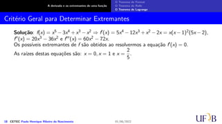 A derivada e os extremantes de uma função
O Teorema de Fermat
O Teorema de Rolle
O Teorema de Lagrange
Critério Geral para Determinar Extremantes
Solução: f(x) = x5 − 3x4 + x3 − x2 ⇒ f′(x) = 5x4 − 12x3 + x2 − 2x = x(x − 1)2(5x − 2),
f′′(x) = 20x3 − 36x2 e f′′′(x) = 60x2 − 72x.
Os possíveis extremantes de f são obtidos ao resolvermos a equação f′(x) = 0.
As raízes destas equações são: x = 0, x = 1 e x =
2
5
.
18 CETEC Paulo Henrique Ribeiro do Nascimento 01/06/2022
 