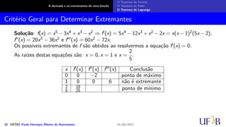 A derivada e os extremantes de uma função
O Teorema de Fermat
O Teorema de Rolle
O Teorema de Lagrange
Critério Geral para Determinar Extremantes
Solução: f(x) = x5 − 3x4 + x3 − x2 ⇒ f′(x) = 5x4 − 12x3 + x2 − 2x = x(x − 1)2(5x − 2),
f′′(x) = 20x3 − 36x2 e f′′′(x) = 60x2 − 72x.
Os possíveis extremantes de f são obtidos ao resolvermos a equação f′(x) = 0.
As raízes destas equações são: x = 0, x = 1 e x =
2
5
.
x f′(x) f′′(x) f′′′(x) Conclusão
0 0 −2 ponto de máximo
1 0 0 6 não é extremante
2
5
18
25 ponto de mínimo
18 CETEC Paulo Henrique Ribeiro do Nascimento 01/06/2022
 