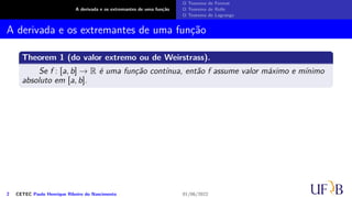 A derivada e os extremantes de uma função
O Teorema de Fermat
O Teorema de Rolle
O Teorema de Lagrange
A derivada e os extremantes de uma função
Theorem 1 (do valor extremo ou de Weirstrass).
Se f : [a, b] → R é uma função contínua, então f assume valor máximo e mínimo
absoluto em [a, b].
2 CETEC Paulo Henrique Ribeiro do Nascimento 01/06/2022
 