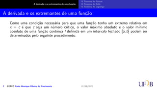 A derivada e os extremantes de uma função
O Teorema de Fermat
O Teorema de Rolle
O Teorema de Lagrange
A derivada e os extremantes de uma função
Como uma condição necessária para que uma função tenha um extremo relativo em
x = c é que c seja um número crítico, o valor máximo absoluto e o valor mínimo
absoluto de uma função contínua f definida em um intervalo fechado [a, b] podem ser
determinados pelo seguinte procedimento:
2 CETEC Paulo Henrique Ribeiro do Nascimento 01/06/2022
 