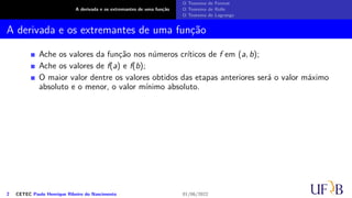 A derivada e os extremantes de uma função
O Teorema de Fermat
O Teorema de Rolle
O Teorema de Lagrange
A derivada e os extremantes de uma função
Ache os valores da função nos números críticos de f em (a, b);
Ache os valores de f(a) e f(b);
O maior valor dentre os valores obtidos das etapas anteriores será o valor máximo
absoluto e o menor, o valor mínimo absoluto.
2 CETEC Paulo Henrique Ribeiro do Nascimento 01/06/2022
 