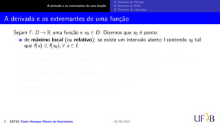 A derivada e os extremantes de uma função
O Teorema de Fermat
O Teorema de Rolle
O Teorema de Lagrange
A derivada e os extremantes de uma função
Sejam f : D → R uma função e x0 ∈ D. Dizemos que x0 é ponto:
de máximo local (ou relativo): se existe um intervalo aberto I contendo x0 tal
que f(x) ≤ f(x0), ∀ x ∈ I;
de máximo global (ou absoluto): se f(x) ≤ f(x0), ∀ x ∈ D;
de mínimo local (ou relativo): se existe um intervalo aberto I contendo x0 tal
que f(x) ≥ f(x0), ∀ x ∈ I;
de mínimo global (ou absoluto): se f(x) ≥ f(x0), ∀ x ∈ D;
extremo: se x0 é ponto de máximo ou de mínimo;
crítico: se f′(x0) = 0 ou f′(x0) não existir.
2 CETEC Paulo Henrique Ribeiro do Nascimento 01/06/2022
 