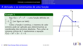 A derivada e os extremantes de uma função
O Teorema de Fermat
O Teorema de Rolle
O Teorema de Lagrange
A derivada e os extremantes de uma função
Example 1.
Seja f(x) = x3 + x2 − x uma função definida em
[
−2,
1
2
]
(ver figura ao lado).
Como a função é contínua, o teorema do valor
extremo pode ser aplicado para determinarmos as
coordenadas dos extremos absolutos. Para achar os
números críticos de f, resolveremos a equação
f′(x) = 3x2 + 2x − 1 = 0.
x
y
2 CETEC Paulo Henrique Ribeiro do Nascimento 01/06/2022
 