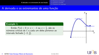 A derivada e os extremantes de uma função
O Teorema de Fermat
O Teorema de Rolle
O Teorema de Lagrange
A derivada e os extremantes de uma função
Example 1.
Então f′(x) = 0 ⇔ x = −1 ou x = 1
3, são os
números críticos de f, e cada um deles pertence ao
intervalo fechado [−2, 1
2 ]. x
y
2 CETEC Paulo Henrique Ribeiro do Nascimento 01/06/2022
 