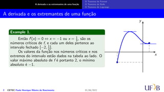A derivada e os extremantes de uma função
O Teorema de Fermat
O Teorema de Rolle
O Teorema de Lagrange
A derivada e os extremantes de uma função
Example 1.
Então f′(x) = 0 ⇔ x = −1 ou x = 1
3, são os
números críticos de f, e cada um deles pertence ao
intervalo fechado [−2, 1
2 ].
Os valores da função nos números críticos e nos
extremos do intervalo estão dados na tabela ao lado. O
valor máximo absoluto de f é portanto 2, o mínimo
absoluto é −1.
x
y
2 CETEC Paulo Henrique Ribeiro do Nascimento 01/06/2022
 