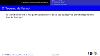 A derivada e os extremantes de uma função
O Teorema de Fermat
O Teorema de Rolle
O Teorema de Lagrange
O Teorema de Fermat
O teorema de Fermat nos permite estabelecer quais são os possíveis extremantes de uma
função derivável.
3 CETEC Paulo Henrique Ribeiro do Nascimento 01/06/2022
 