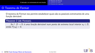 A derivada e os extremantes de uma função
O Teorema de Fermat
O Teorema de Rolle
O Teorema de Lagrange
O Teorema de Fermat
O teorema de Fermat nos permite estabelecer quais são os possíveis extremantes de uma
função derivável.
Theorem 2 (de Fermat).
Se f : D → R é uma função derivável num ponto de extremo local interior x0 ∈ D,
então f′(x0) = 0.
3 CETEC Paulo Henrique Ribeiro do Nascimento 01/06/2022
 