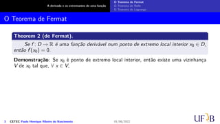 A derivada e os extremantes de uma função
O Teorema de Fermat
O Teorema de Rolle
O Teorema de Lagrange
O Teorema de Fermat
Theorem 2 (de Fermat).
Se f : D → R é uma função derivável num ponto de extremo local interior x0 ∈ D,
então f′(x0) = 0.
Demonstração: Se x0 é ponto de extremo local interior, então existe uma vizinhança
V de x0 tal que, ∀ x ∈ V,
3 CETEC Paulo Henrique Ribeiro do Nascimento 01/06/2022
 