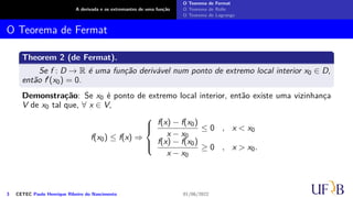 A derivada e os extremantes de uma função
O Teorema de Fermat
O Teorema de Rolle
O Teorema de Lagrange
O Teorema de Fermat
Theorem 2 (de Fermat).
Se f : D → R é uma função derivável num ponto de extremo local interior x0 ∈ D,
então f′(x0) = 0.
Demonstração: Se x0 é ponto de extremo local interior, então existe uma vizinhança
V de x0 tal que, ∀ x ∈ V,
f(x0) ≤ f(x) ⇒





f(x) − f(x0)
x − x0
≤ 0 , x < x0
f(x) − f(x0)
x − x0
≥ 0 , x > x0.
3 CETEC Paulo Henrique Ribeiro do Nascimento 01/06/2022
 