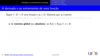 A derivada e os extremantes de uma função
O Teorema de Fermat
O Teorema de Rolle
O Teorema de Lagrange
A derivada e os extremantes de uma função
Sejam f : D → R uma função e x0 ∈ D. Dizemos que x0 é ponto:
de máximo local (ou relativo): se existe um intervalo aberto I contendo x0 tal
que f(x) ≤ f(x0), ∀ x ∈ I;
de máximo global (ou absoluto): se f(x) ≤ f(x0), ∀ x ∈ D;
de mínimo local (ou relativo): se existe um intervalo aberto I contendo x0 tal
que f(x) ≥ f(x0), ∀ x ∈ I;
de mínimo global (ou absoluto): se f(x) ≥ f(x0), ∀ x ∈ D;
extremo: se x0 é ponto de máximo ou de mínimo;
crítico: se f′(x0) = 0 ou f′(x0) não existir.
2 CETEC Paulo Henrique Ribeiro do Nascimento 01/06/2022
 