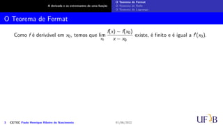 A derivada e os extremantes de uma função
O Teorema de Fermat
O Teorema de Rolle
O Teorema de Lagrange
O Teorema de Fermat
Como f é derivável em x0, temos que lim
x0
f(x) − f(x0)
x − x0
existe, é finito e é igual a f′(x0).
3 CETEC Paulo Henrique Ribeiro do Nascimento 01/06/2022
 