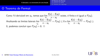 A derivada e os extremantes de uma função
O Teorema de Fermat
O Teorema de Rolle
O Teorema de Lagrange
O Teorema de Fermat
Como f é derivável em x0, temos que lim
x0
f(x) − f(x0)
x − x0
existe, é finito e é igual a f′(x0).
Analisando os limites laterais lim
x−
0
f(x) − f(x0)
x − x0
= f′
(x0) ≤ 0 e lim
x0
f(x) − f(x0)
x − x0
= f′
(x0) ≥
0, podemos concluir que f′(x0) = 0. 2
3 CETEC Paulo Henrique Ribeiro do Nascimento 01/06/2022
 