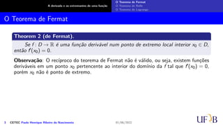 A derivada e os extremantes de uma função
O Teorema de Fermat
O Teorema de Rolle
O Teorema de Lagrange
O Teorema de Fermat
Theorem 2 (de Fermat).
Se f : D → R é uma função derivável num ponto de extremo local interior x0 ∈ D,
então f′(x0) = 0.
Observação: O recíproco do teorema de Fermat não é válido, ou seja, existem funções
deriváveis em um ponto x0 pertencente ao interior do domínio da f tal que f′(x0) = 0,
porém x0 não é ponto de extremo.
3 CETEC Paulo Henrique Ribeiro do Nascimento 01/06/2022
 