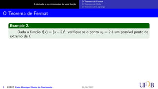 A derivada e os extremantes de uma função
O Teorema de Fermat
O Teorema de Rolle
O Teorema de Lagrange
O Teorema de Fermat
Example 2.
Dada a função f(x) = (x − 2)3, verifique se o ponto x0 = 2 é um possível ponto de
extremo de f.
3 CETEC Paulo Henrique Ribeiro do Nascimento 01/06/2022
 