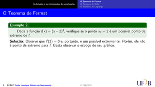 A derivada e os extremantes de uma função
O Teorema de Fermat
O Teorema de Rolle
O Teorema de Lagrange
O Teorema de Fermat
Example 2.
Dada a função f(x) = (x − 2)3, verifique se o ponto x0 = 2 é um possível ponto de
extremo de f.
Solução: Observe que f′(2) = 0 e, portanto, é um possível extremante. Porém, ele não
é ponto de extremo para f. Basta observar o esboço do seu gráfico.
3 CETEC Paulo Henrique Ribeiro do Nascimento 01/06/2022
 