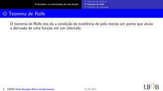 A derivada e os extremantes de uma função
O Teorema de Fermat
O Teorema de Rolle
O Teorema de Lagrange
O Teorema de Rolle
O teorema de Rolle nos dá a condição de existência de pelo menos um ponto que anula
a derivada de uma função em um intervalo.
5 CETEC Paulo Henrique Ribeiro do Nascimento 01/06/2022
 