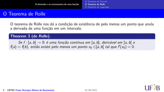 A derivada e os extremantes de uma função
O Teorema de Fermat
O Teorema de Rolle
O Teorema de Lagrange
O Teorema de Rolle
O teorema de Rolle nos dá a condição de existência de pelo menos um ponto que anula
a derivada de uma função em um intervalo.
Theorem 3 (de Rolle).
Se f : [a, b] → R é uma função contínua em [a, b], derivável em ]a, b[ e
f(a) = f(b), então existe pelo menos um ponto x0 ∈]a, b[ tal que f′(x0) = 0.
5 CETEC Paulo Henrique Ribeiro do Nascimento 01/06/2022
 