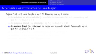 A derivada e os extremantes de uma função
O Teorema de Fermat
O Teorema de Rolle
O Teorema de Lagrange
A derivada e os extremantes de uma função
Sejam f : D → R uma função e x0 ∈ D. Dizemos que x0 é ponto:
de máximo local (ou relativo): se existe um intervalo aberto I contendo x0 tal
que f(x) ≤ f(x0), ∀ x ∈ I;
de máximo global (ou absoluto): se f(x) ≤ f(x0), ∀ x ∈ D;
de mínimo local (ou relativo): se existe um intervalo aberto I contendo x0 tal
que f(x) ≥ f(x0), ∀ x ∈ I;
de mínimo global (ou absoluto): se f(x) ≥ f(x0), ∀ x ∈ D;
extremo: se x0 é ponto de máximo ou de mínimo;
crítico: se f′(x0) = 0 ou f′(x0) não existir.
2 CETEC Paulo Henrique Ribeiro do Nascimento 01/06/2022
 