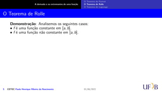 A derivada e os extremantes de uma função
O Teorema de Fermat
O Teorema de Rolle
O Teorema de Lagrange
O Teorema de Rolle
Demonstração: Analisemos os seguintes casos:
• f é uma função constante em [a, b].
• f é uma função não constante em [a, b].
5 CETEC Paulo Henrique Ribeiro do Nascimento 01/06/2022
 