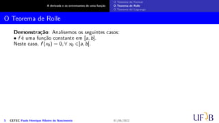 A derivada e os extremantes de uma função
O Teorema de Fermat
O Teorema de Rolle
O Teorema de Lagrange
O Teorema de Rolle
Demonstração: Analisemos os seguintes casos:
• f é uma função constante em [a, b].
Neste caso, f′(x0) = 0, ∀ x0 ∈]a, b[.
5 CETEC Paulo Henrique Ribeiro do Nascimento 01/06/2022
 