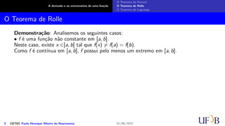 A derivada e os extremantes de uma função
O Teorema de Fermat
O Teorema de Rolle
O Teorema de Lagrange
O Teorema de Rolle
Demonstração: Analisemos os seguintes casos:
• f é uma função não constante em [a, b].
Neste caso, existe x ∈]a, b[ tal que f(x) ̸= f(a) = f(b).
Como f é contínua em [a, b], f possui pelo menos um extremo em [a, b].
5 CETEC Paulo Henrique Ribeiro do Nascimento 01/06/2022
 