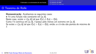 A derivada e os extremantes de uma função
O Teorema de Fermat
O Teorema de Rolle
O Teorema de Lagrange
O Teorema de Rolle
Demonstração: Analisemos os seguintes casos:
• f é uma função não constante em [a, b].
Neste caso, existe x ∈]a, b[ tal que f(x) ̸= f(a) = f(b).
Como f é contínua em [a, b], f possui pelo menos um extremo em [a, b].
Se existe x ∈]a, b[ tal que f(x) > f(a) = f(b), então a e b não são pontos de máximo de
f.
5 CETEC Paulo Henrique Ribeiro do Nascimento 01/06/2022
 