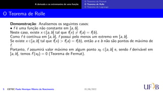 A derivada e os extremantes de uma função
O Teorema de Fermat
O Teorema de Rolle
O Teorema de Lagrange
O Teorema de Rolle
Demonstração: Analisemos os seguintes casos:
• f é uma função não constante em [a, b].
Neste caso, existe x ∈]a, b[ tal que f(x) ̸= f(a) = f(b).
Como f é contínua em [a, b], f possui pelo menos um extremo em [a, b].
Se existe x ∈]a, b[ tal que f(x) > f(a) = f(b), então a e b não são pontos de máximo de
f.
Portanto, f assumirá valor máximo em algum ponto x0 ∈]a, b[ e, sendo f derivável em
]a, b[, temos f′(x0) = 0 (Teorema de Fermat).
5 CETEC Paulo Henrique Ribeiro do Nascimento 01/06/2022
 