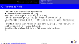 A derivada e os extremantes de uma função
O Teorema de Fermat
O Teorema de Rolle
O Teorema de Lagrange
O Teorema de Rolle
Demonstração: Analisemos os seguintes casos:
• f é uma função não constante em [a, b].
Neste caso, existe x ∈]a, b[ tal que f(x) ̸= f(a) = f(b).
Como f é contínua em [a, b], f possui pelo menos um extremo em [a, b].
Se existe x ∈]a, b[ tal que f(x) > f(a) = f(b), então a e b não são pontos de máximo de
f.
Portanto, f assumirá valor máximo em algum ponto x0 ∈]a, b[ e, sendo f derivável em
]a, b[, temos f′(x0) = 0 (Teorema de Fermat).
Se existe x ∈]a, b[ tal que f(x) < f(a) = f(b), o argumento é análogo.
2
5 CETEC Paulo Henrique Ribeiro do Nascimento 01/06/2022
 