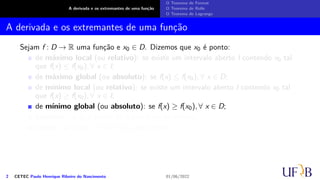 A derivada e os extremantes de uma função
O Teorema de Fermat
O Teorema de Rolle
O Teorema de Lagrange
A derivada e os extremantes de uma função
Sejam f : D → R uma função e x0 ∈ D. Dizemos que x0 é ponto:
de máximo local (ou relativo): se existe um intervalo aberto I contendo x0 tal
que f(x) ≤ f(x0), ∀ x ∈ I;
de máximo global (ou absoluto): se f(x) ≤ f(x0), ∀ x ∈ D;
de mínimo local (ou relativo): se existe um intervalo aberto I contendo x0 tal
que f(x) ≥ f(x0), ∀ x ∈ I;
de mínimo global (ou absoluto): se f(x) ≥ f(x0), ∀ x ∈ D;
extremo: se x0 é ponto de máximo ou de mínimo;
crítico: se f′(x0) = 0 ou f′(x0) não existir.
2 CETEC Paulo Henrique Ribeiro do Nascimento 01/06/2022
 
