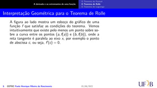 A derivada e os extremantes de uma função
O Teorema de Fermat
O Teorema de Rolle
O Teorema de Lagrange
Interpretação Geométrica para o Teorema de Rolle
A figura ao lado mostra um esboço do gráfico de uma
função f que satisfaz as condições do teorema. Vemos
intuitivamente que existe pelo menos um ponto sobre so-
bre a curva entre os pontos (a, f(a)) e (b, f(b)), onde a
reta tangente é paralela ao eixo x, por exemplo o ponto
de abscissa c, ou seja, f′(c) = 0.
6 CETEC Paulo Henrique Ribeiro do Nascimento 01/06/2022
 
