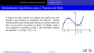A derivada e os extremantes de uma função
O Teorema de Fermat
O Teorema de Rolle
O Teorema de Lagrange
Interpretação Geométrica para o Teorema de Rolle
A figura ao lado mostra um esboço do gráfico de uma
função f que satisfaz as condições do teorema. Vemos
intuitivamente que existe pelo menos um ponto sobre so-
bre a curva entre os pontos (a, f(a)) e (b, f(b)), onde a
reta tangente é paralela ao eixo x, por exemplo o ponto
de abscissa c, ou seja, f′(c) = 0.
x
y
a b
c d
6 CETEC Paulo Henrique Ribeiro do Nascimento 01/06/2022
 