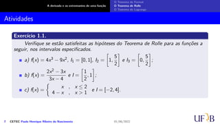 A derivada e os extremantes de uma função
O Teorema de Fermat
O Teorema de Rolle
O Teorema de Lagrange
Atividades
Exercício 1.1.
Verifique se estão satisfeitas as hipóteses do Teorema de Rolle para as funções a
seguir, nos intervalos especificados.
a) f(x) = 4x3 − 9x2, I1 = [0, 1], I2 =
[
1,
5
2
]
e I3 =
[
0,
5
2
]
;
b) f(x) =
2x2 − 3x
3x − 4
e I =
[
1
2
, 1
]
;
c) f(x) =
{
x , x ≤ 2
4 − x , x > 1
e I = [−2, 4].
7 CETEC Paulo Henrique Ribeiro do Nascimento 01/06/2022
 