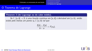 A derivada e os extremantes de uma função
O Teorema de Fermat
O Teorema de Rolle
O Teorema de Lagrange
O Teorema de Lagrange
Theorem 3 (de Lagrange ou do valor médio).
Se f : [a, b] → R é uma função contínua em [a, b] e derivável em (a, b), então
existe pelo menos um ponto x0 ∈ (a, b) tal que
f(b) − f(a)
b − a
= f′
(x0).
8 CETEC Paulo Henrique Ribeiro do Nascimento 01/06/2022
 
