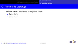 A derivada e os extremantes de uma função
O Teorema de Fermat
O Teorema de Rolle
O Teorema de Lagrange
O Teorema de Lagrange
Demonstração: Analisemos os seguintes casos:
f(a) = f(b).
f(a) ̸= f(b).
8 CETEC Paulo Henrique Ribeiro do Nascimento 01/06/2022
 
