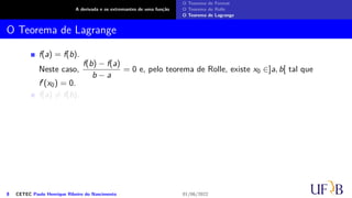 A derivada e os extremantes de uma função
O Teorema de Fermat
O Teorema de Rolle
O Teorema de Lagrange
O Teorema de Lagrange
f(a) = f(b).
Neste caso,
f(b) − f(a)
b − a
= 0 e, pelo teorema de Rolle, existe x0 ∈]a, b[ tal que
f′(x0) = 0.
f(a) ̸= f(b).
8 CETEC Paulo Henrique Ribeiro do Nascimento 01/06/2022
 