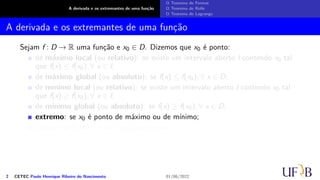 A derivada e os extremantes de uma função
O Teorema de Fermat
O Teorema de Rolle
O Teorema de Lagrange
A derivada e os extremantes de uma função
Sejam f : D → R uma função e x0 ∈ D. Dizemos que x0 é ponto:
de máximo local (ou relativo): se existe um intervalo aberto I contendo x0 tal
que f(x) ≤ f(x0), ∀ x ∈ I;
de máximo global (ou absoluto): se f(x) ≤ f(x0), ∀ x ∈ D;
de mínimo local (ou relativo): se existe um intervalo aberto I contendo x0 tal
que f(x) ≥ f(x0), ∀ x ∈ I;
de mínimo global (ou absoluto): se f(x) ≥ f(x0), ∀ x ∈ D;
extremo: se x0 é ponto de máximo ou de mínimo;
crítico: se f′(x0) = 0 ou f′(x0) não existir.
2 CETEC Paulo Henrique Ribeiro do Nascimento 01/06/2022
 