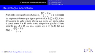 A derivada e os extremantes de uma função
O Teorema de Fermat
O Teorema de Rolle
O Teorema de Lagrange
Interpretação Geométrica
Num esboço do gráfico da função f,
f(b) − f(a)
b − a
é a inclinação
do segmento de reta que liga os pontos A(a, f(a)) e B(b, f(b)).
O teorema do valor médio afirma que existe um ponto sobre
a curva entre A e B, onde a reta tangente é paralela à reta
secante por A e B, ou seja, existe um c ∈ (a, b) tal que
f′(c) =
f(b) − f(a)
b − a
.
9 CETEC Paulo Henrique Ribeiro do Nascimento 01/06/2022
 