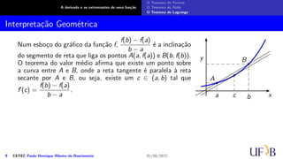 A derivada e os extremantes de uma função
O Teorema de Fermat
O Teorema de Rolle
O Teorema de Lagrange
Interpretação Geométrica
Num esboço do gráfico da função f,
f(b) − f(a)
b − a
é a inclinação
do segmento de reta que liga os pontos A(a, f(a)) e B(b, f(b)).
O teorema do valor médio afirma que existe um ponto sobre
a curva entre A e B, onde a reta tangente é paralela à reta
secante por A e B, ou seja, existe um c ∈ (a, b) tal que
f′(c) =
f(b) − f(a)
b − a
.
x
y
A
B
a b
c
9 CETEC Paulo Henrique Ribeiro do Nascimento 01/06/2022
 