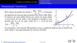 A derivada e os extremantes de uma função
O Teorema de Fermat
O Teorema de Rolle
O Teorema de Lagrange
Interpretação Geométrica
Num esboço do gráfico da função f,
f(b) − f(a)
b − a
é a inclinação
do segmento de reta que liga os pontos A(a, f(a)) e B(b, f(b)).
O teorema do valor médio afirma que existe um ponto sobre
a curva entre A e B, onde a reta tangente é paralela à reta
secante por A e B, ou seja, existe um c ∈ (a, b) tal que
f′(c) =
f(b) − f(a)
b − a
.
x
y
A
B
a b
c
Se tomarmos a reta secante AB paralela ao eixo x, podemos observar que o teorema do
valor médio é uma generalização do teorema de Rolle.
9 CETEC Paulo Henrique Ribeiro do Nascimento 01/06/2022
 