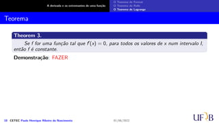A derivada e os extremantes de uma função
O Teorema de Fermat
O Teorema de Rolle
O Teorema de Lagrange
Teorema
Theorem 3.
Se f for uma função tal que f′(x) = 0, para todos os valores de x num intervalo I,
então f é constante.
Demonstração: FAZER
10 CETEC Paulo Henrique Ribeiro do Nascimento 01/06/2022
 
