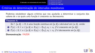 A derivada e os extremantes de uma função
O Teorema de Fermat
O Teorema de Rolle
O Teorema de Lagrange
Critérios de determinação de intervalos monótonos
Podemos estabelecer alguns critérios que nos ajudarão a determinar o conjunto dos
valores de x os quais uma função é crescente ou decrescente.
Theorem 4.
Se f : [a, b] → R é uma função contínua em [a, b] e derivável em (a, b), então:
1 f′(x) > 0, ∀ x ∈ [a, b] ⇔ f(x2) > f(x1), x2 > x1 (f é crescente em [a, b]);
2 f′(x) < 0, ∀ x ∈ [a, b] ⇔ f(x2) < f(x1), x2 > x1 (f é decrescente em [a, b]).
Demonstração: FAZER
11 CETEC Paulo Henrique Ribeiro do Nascimento 01/06/2022
 
