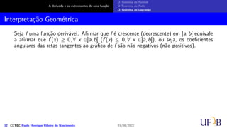 A derivada e os extremantes de uma função
O Teorema de Fermat
O Teorema de Rolle
O Teorema de Lagrange
Interpretação Geométrica
Seja f uma função derivável. Afirmar que f é crescente (decrescente) em ]a, b[ equivale
a afirmar que f′(x) ≥ 0, ∀ x ∈]a, b[ (f′(x) ≤ 0, ∀ x ∈]a, b[), ou seja, os coeficientes
angulares das retas tangentes ao gráfico de f são não negativos (não positivos).
12 CETEC Paulo Henrique Ribeiro do Nascimento 01/06/2022
 